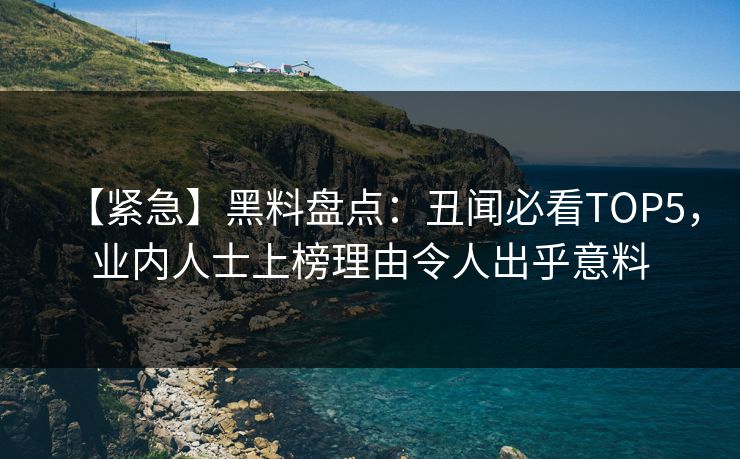 【紧急】黑料盘点：丑闻必看TOP5，业内人士上榜理由令人出乎意料  第1张