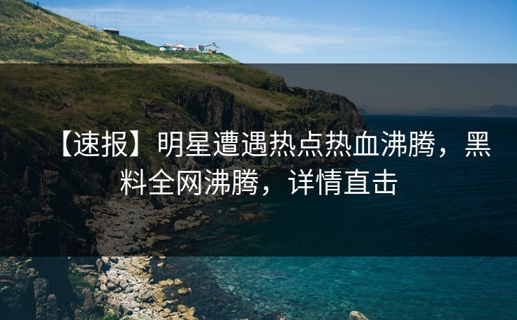 【速报】明星遭遇热点热血沸腾，黑料全网沸腾，详情直击  第1张