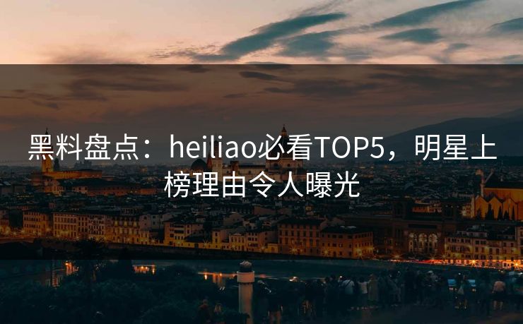 黑料盘点：heiliao必看TOP5，明星上榜理由令人曝光  第1张