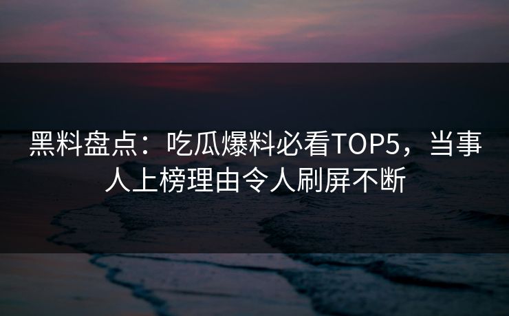 黑料盘点：吃瓜爆料必看TOP5，当事人上榜理由令人刷屏不断  第1张