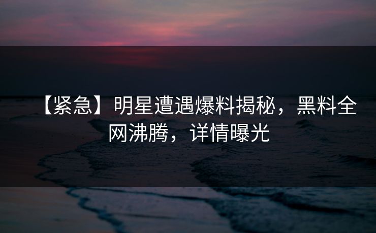 【紧急】明星遭遇爆料揭秘，黑料全网沸腾，详情曝光