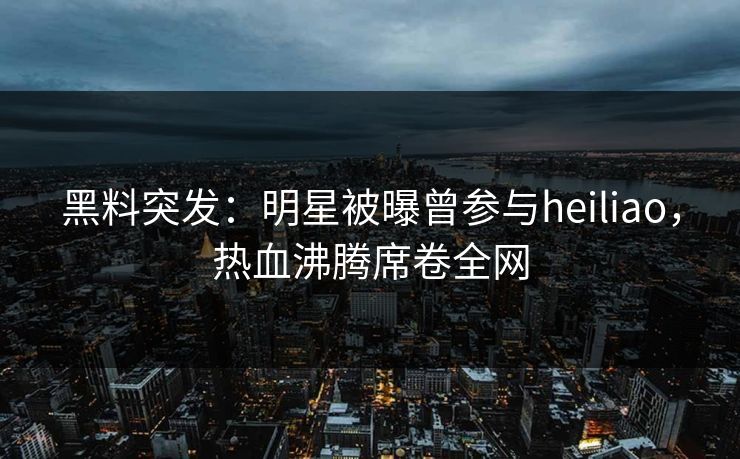 黑料突发：明星被曝曾参与heiliao，热血沸腾席卷全网