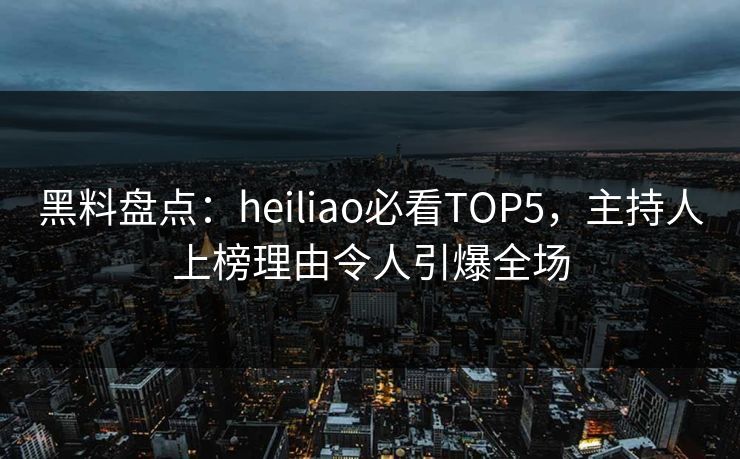 黑料盘点：heiliao必看TOP5，主持人上榜理由令人引爆全场