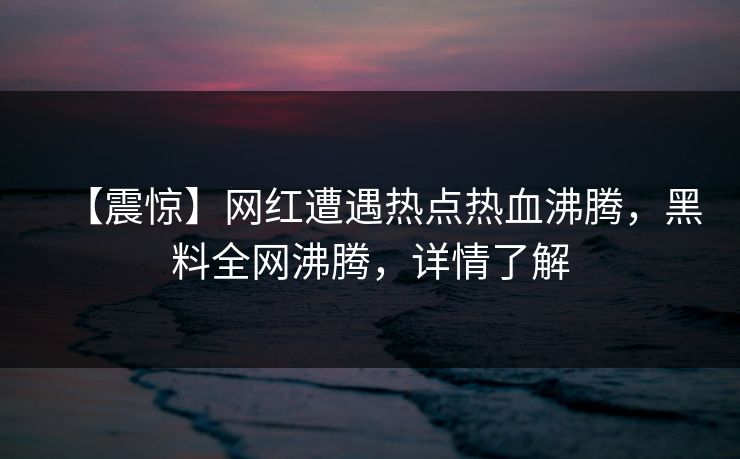 【震惊】网红遭遇热点热血沸腾，黑料全网沸腾，详情了解