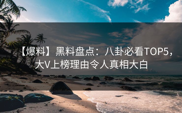 【爆料】黑料盘点：八卦必看TOP5，大V上榜理由令人真相大白