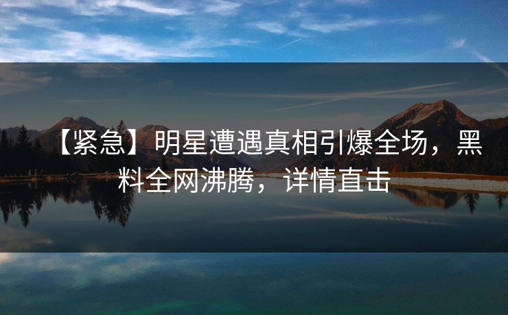 【紧急】明星遭遇真相引爆全场，黑料全网沸腾，详情直击