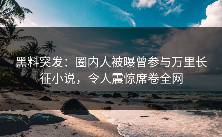 黑料突发：圈内人被曝曾参与万里长征小说，令人震惊席卷全网