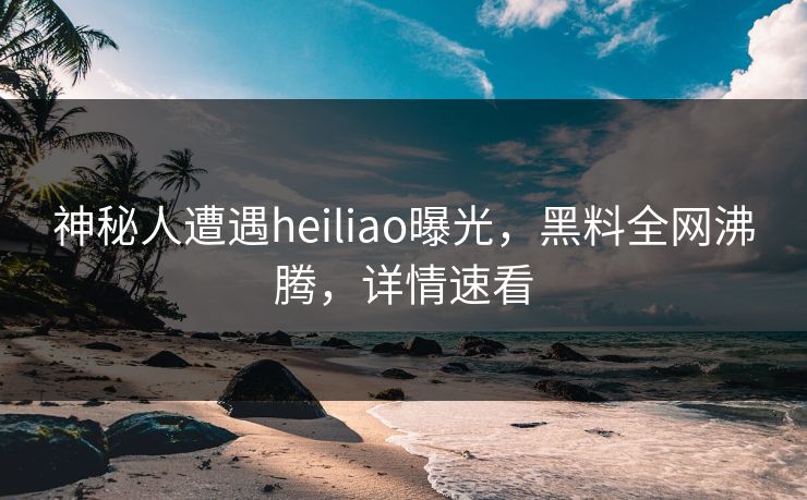 神秘人遭遇heiliao曝光，黑料全网沸腾，详情速看