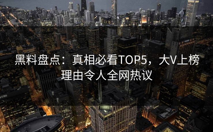 黑料盘点：真相必看TOP5，大V上榜理由令人全网热议