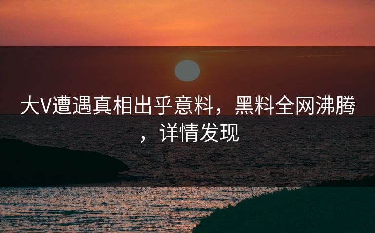 大V遭遇真相出乎意料，黑料全网沸腾，详情发现