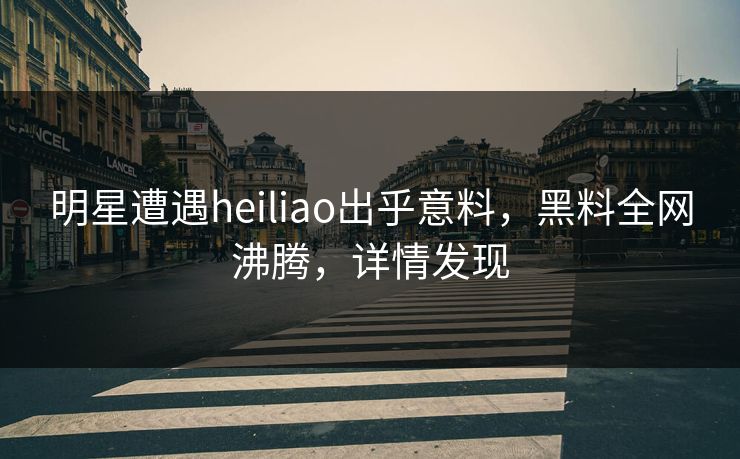 明星遭遇heiliao出乎意料，黑料全网沸腾，详情发现