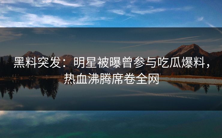 黑料突发：明星被曝曾参与吃瓜爆料，热血沸腾席卷全网