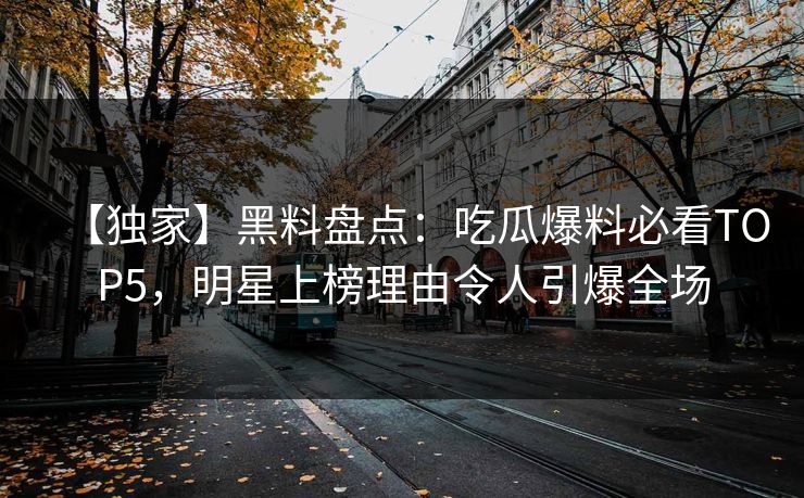 【独家】黑料盘点：吃瓜爆料必看TOP5，明星上榜理由令人引爆全场