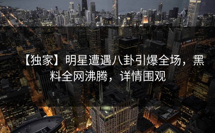 【独家】明星遭遇八卦引爆全场，黑料全网沸腾，详情围观