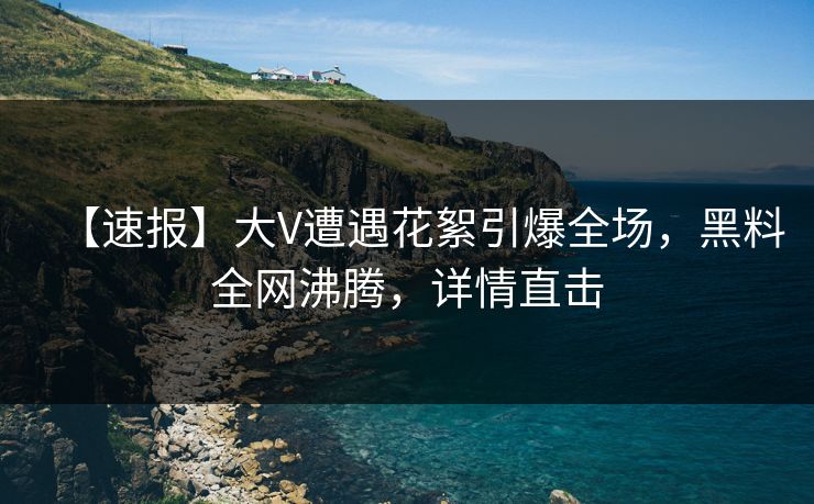 【速报】大V遭遇花絮引爆全场，黑料全网沸腾，详情直击