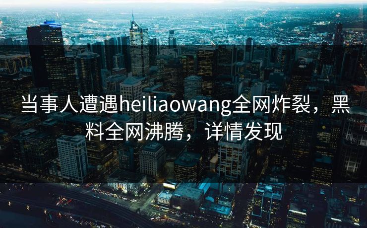 当事人遭遇heiliaowang全网炸裂，黑料全网沸腾，详情发现