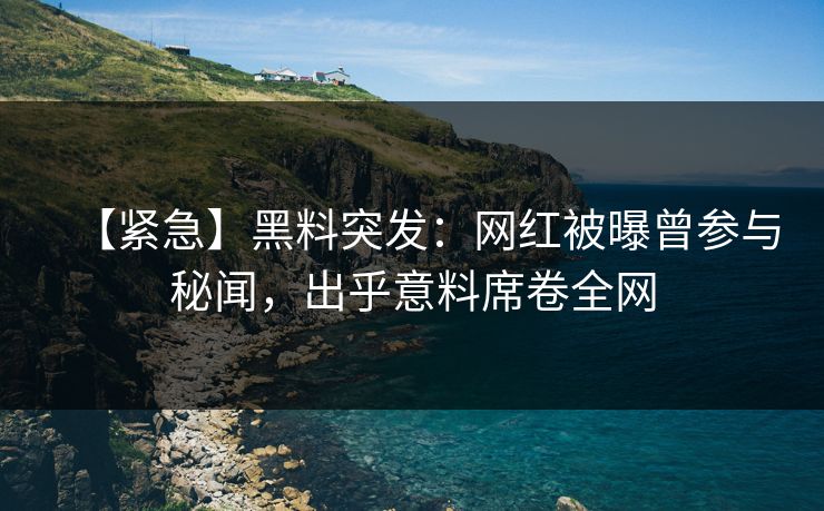 【紧急】黑料突发：网红被曝曾参与秘闻，出乎意料席卷全网