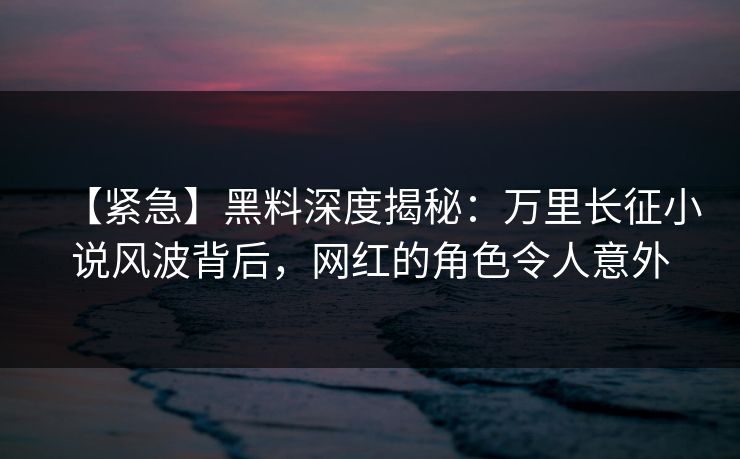 【紧急】黑料深度揭秘：万里长征小说风波背后，网红的角色令人意外