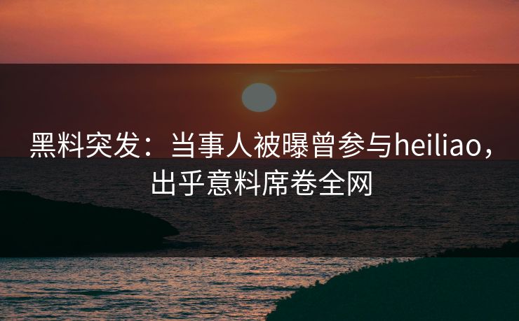 黑料突发：当事人被曝曾参与heiliao，出乎意料席卷全网