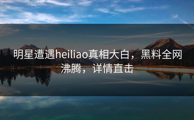 明星遭遇heiliao真相大白，黑料全网沸腾，详情直击
