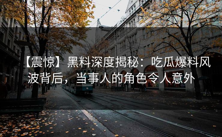 【震惊】黑料深度揭秘：吃瓜爆料风波背后，当事人的角色令人意外