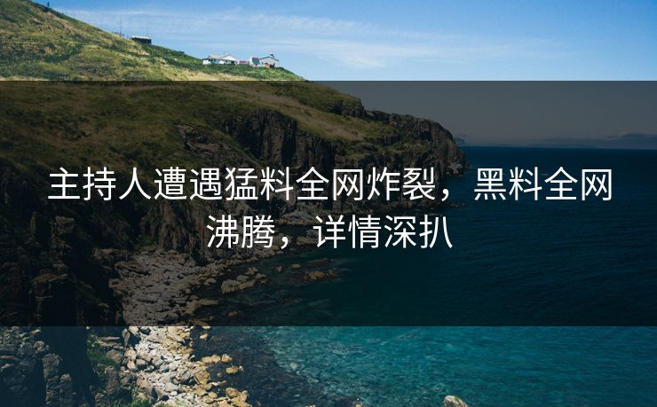 主持人遭遇猛料全网炸裂，黑料全网沸腾，详情深扒