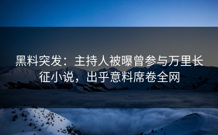 黑料突发：主持人被曝曾参与万里长征小说，出乎意料席卷全网