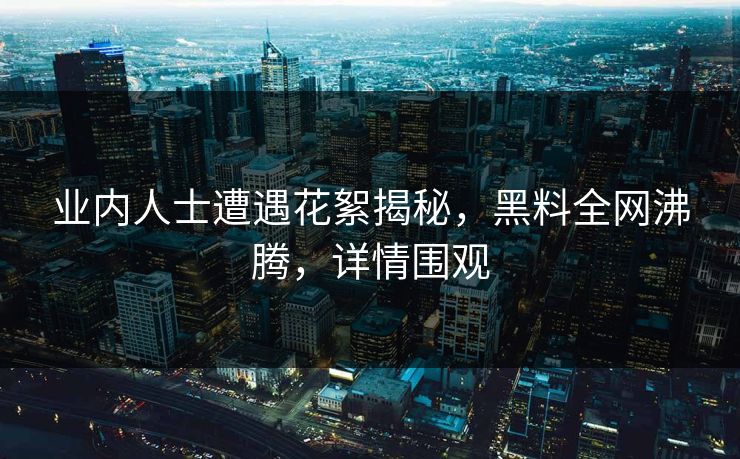 业内人士遭遇花絮揭秘，黑料全网沸腾，详情围观