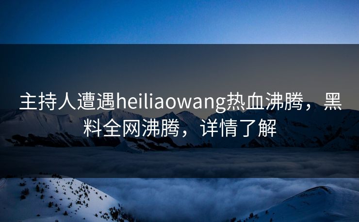 主持人遭遇heiliaowang热血沸腾，黑料全网沸腾，详情了解