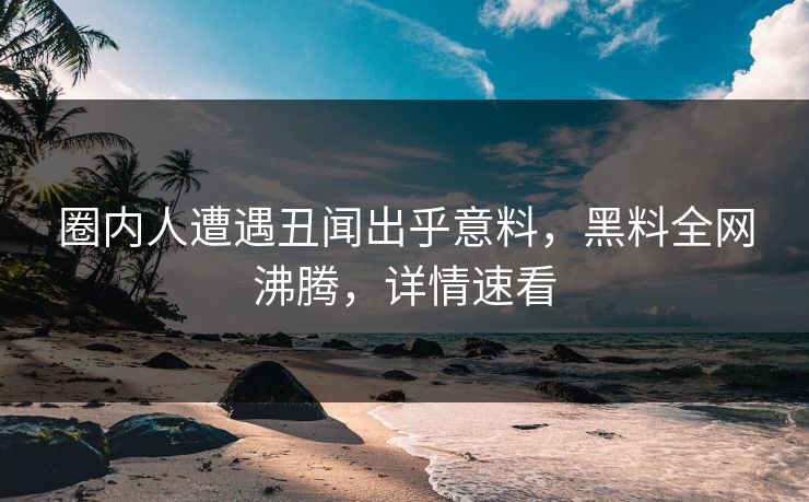 圈内人遭遇丑闻出乎意料，黑料全网沸腾，详情速看
