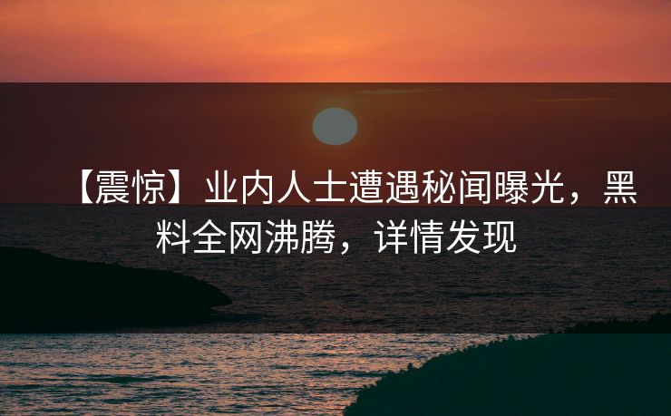 【震惊】业内人士遭遇秘闻曝光，黑料全网沸腾，详情发现