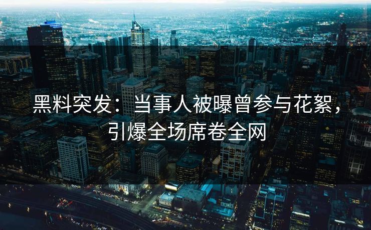 黑料突发：当事人被曝曾参与花絮，引爆全场席卷全网