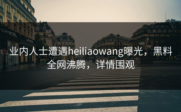 业内人士遭遇heiliaowang曝光，黑料全网沸腾，详情围观  第1张