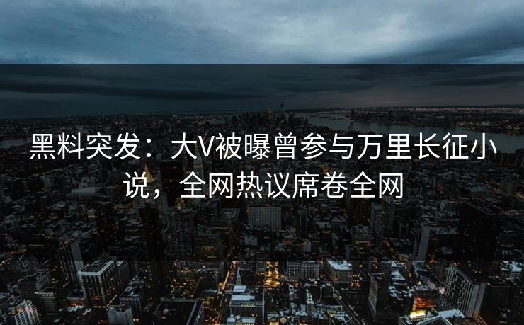 黑料突发：大V被曝曾参与万里长征小说，全网热议席卷全网