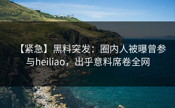 【紧急】黑料突发：圈内人被曝曾参与heiliao，出乎意料席卷全网