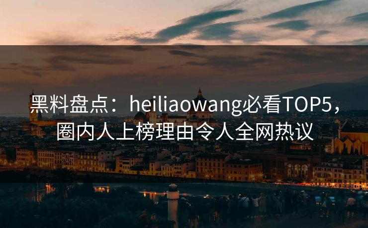 黑料盘点：heiliaowang必看TOP5，圈内人上榜理由令人全网热议