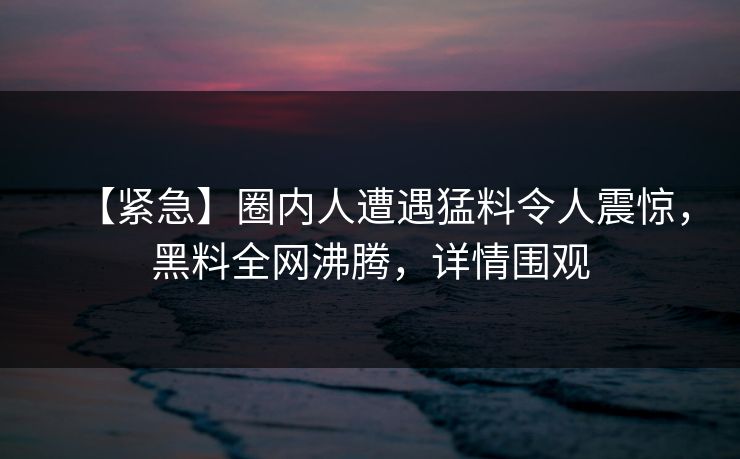 【紧急】圈内人遭遇猛料令人震惊，黑料全网沸腾，详情围观