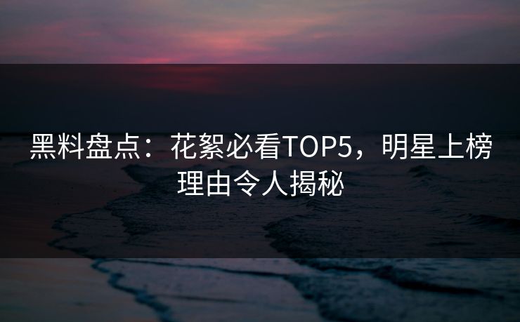 黑料盘点：花絮必看TOP5，明星上榜理由令人揭秘