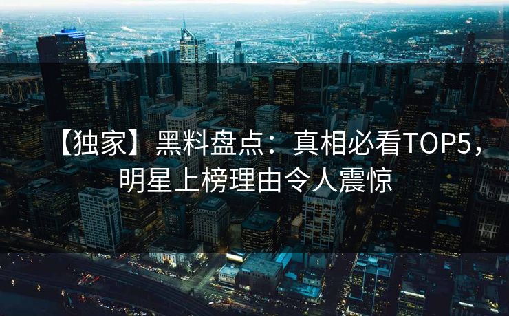 【独家】黑料盘点：真相必看TOP5，明星上榜理由令人震惊