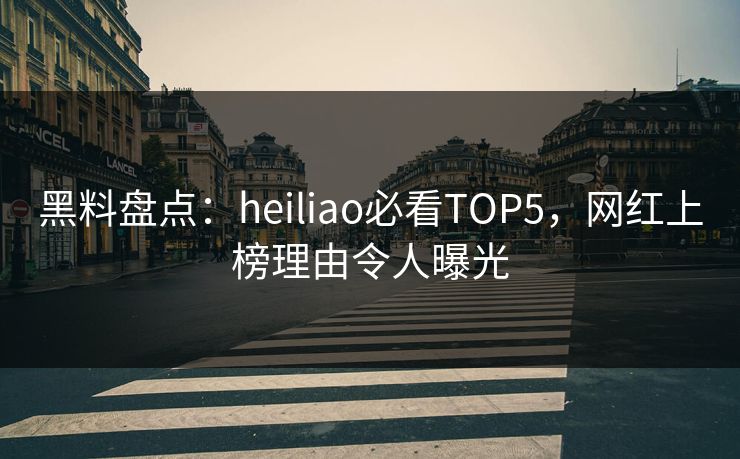 黑料盘点：heiliao必看TOP5，网红上榜理由令人曝光