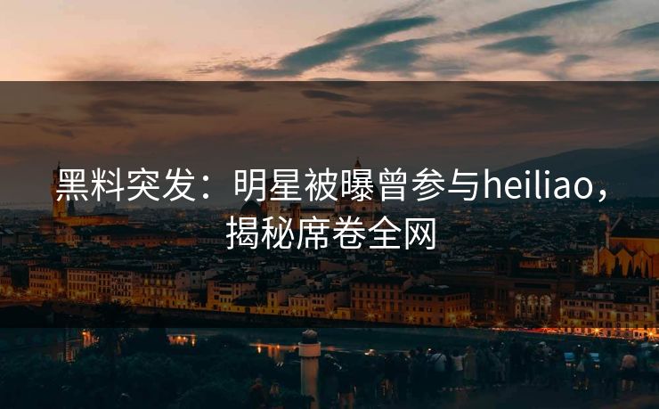 黑料突发：明星被曝曾参与heiliao，揭秘席卷全网