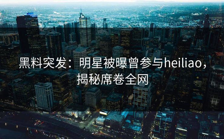 黑料突发：明星被曝曾参与heiliao，揭秘席卷全网