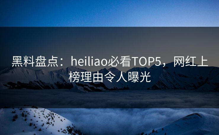 黑料盘点：heiliao必看TOP5，网红上榜理由令人曝光