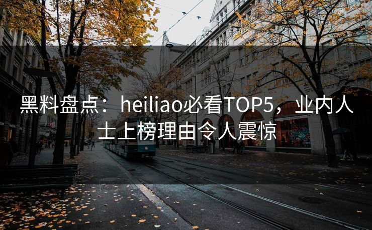 黑料盘点：heiliao必看TOP5，业内人士上榜理由令人震惊