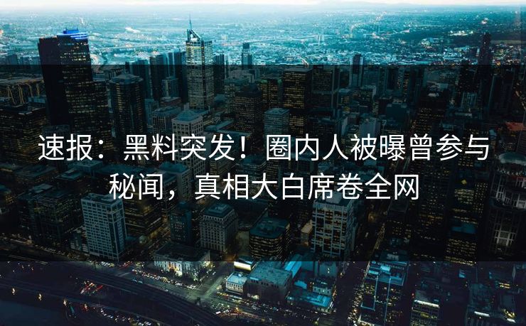 速报：黑料突发！圈内人被曝曾参与秘闻，真相大白席卷全网