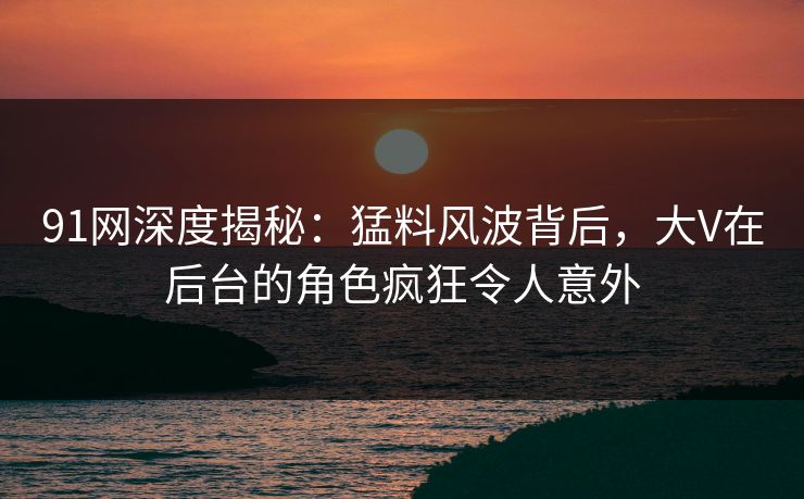91网深度揭秘：猛料风波背后，大V在后台的角色疯狂令人意外