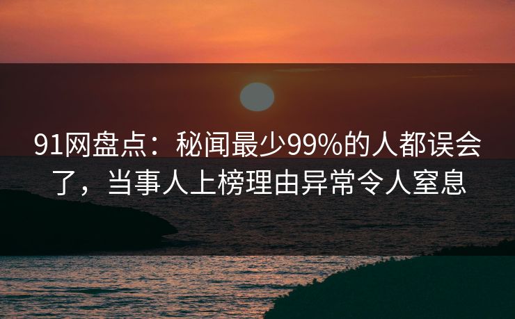91网盘点：秘闻最少99%的人都误会了，当事人上榜理由异常令人窒息