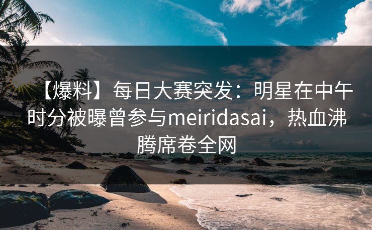 【爆料】每日大赛突发：明星在中午时分被曝曾参与meiridasai，热血沸腾席卷全网