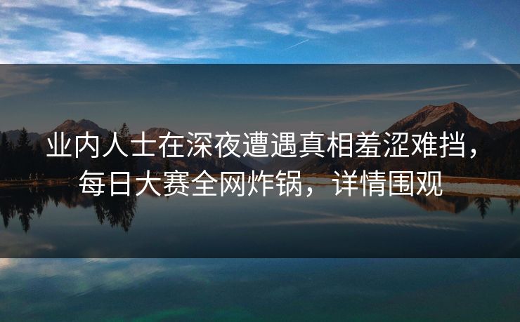 业内人士在深夜遭遇真相羞涩难挡，每日大赛全网炸锅，详情围观