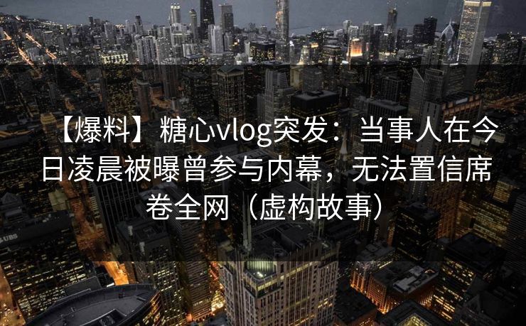 【爆料】糖心vlog突发：当事人在今日凌晨被曝曾参与内幕，无法置信席卷全网（虚构故事）  第1张